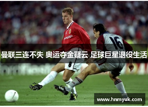 曼联三连不失 奥运夺金疑云 足球巨星退役生活