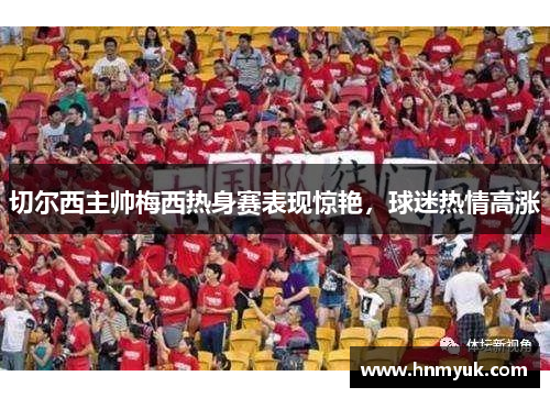 切尔西主帅梅西热身赛表现惊艳，球迷热情高涨